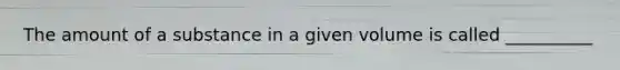 The amount of a substance in a given volume is called __________