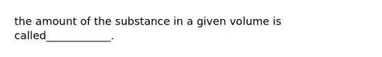 the amount of the substance in a given volume is called____________.
