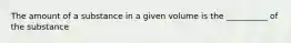 The amount of a substance in a given volume is the __________ of the substance