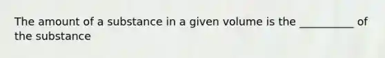 The amount of a substance in a given volume is the __________ of the substance