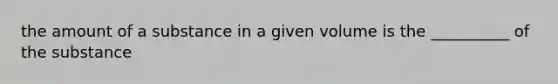 the amount of a substance in a given volume is the __________ of the substance