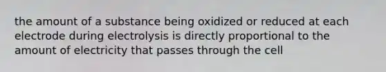 the amount of a substance being oxidized or reduced at each electrode during electrolysis is directly proportional to the amount of electricity that passes through the cell