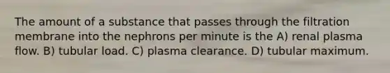 The amount of a substance that passes through the filtration membrane into the nephrons per minute is the A) renal plasma flow. B) tubular load. C) plasma clearance. D) tubular maximum.