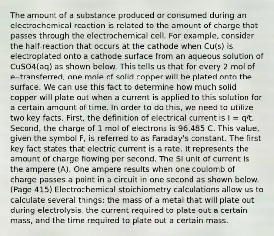 The amount of a substance produced or consumed during an electrochemical reaction is related to the amount of charge that passes through the electrochemical cell. For example, consider the half-reaction that occurs at the cathode when Cu(s) is electroplated onto a cathode surface from an aqueous solution of CuSO4(aq) as shown below. This tells us that for every 2 mol of e‒transferred, one mole of solid copper will be plated onto the surface. We can use this fact to determine how much solid copper will plate out when a current is applied to this solution for a certain amount of time. In order to do this, we need to utilize two key facts. First, the definition of electrical current is I = q/t. Second, the charge of 1 mol of electrons is 96,485 C. This value, given the symbol F, is referred to as Faraday's constant. The first key fact states that electric current is a rate. It represents the amount of charge flowing per second. The SI unit of current is the ampere (A). One ampere results when one coulomb of charge passes a point in a circuit in one second as shown below.(Page 415) Electrochemical stoichiometry calculations allow us to calculate several things: the mass of a metal that will plate out during electrolysis, the current required to plate out a certain mass, and the time required to plate out a certain mass.