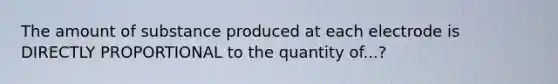 The amount of substance produced at each electrode is DIRECTLY PROPORTIONAL to the quantity of...?