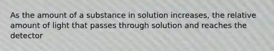 As the amount of a substance in solution increases, the relative amount of light that passes through solution and reaches the detector