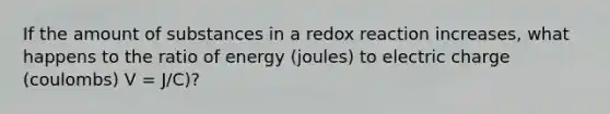 If the amount of substances in a redox reaction increases, what happens to the ratio of energy (joules) to electric charge (coulombs) V = J/C)?