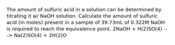 The amount of sulfuric acid in a solution can be determined by titrating it w/ NaOH solution. Calculate the amount of sulfuric acid (in moles) present in a sample of 39.73mL of 0.322M NaOH is required to reach the equivalence point. 2NaOH + H(2)SO(4) ---> Na(2)SO(4) + 2H(2)O