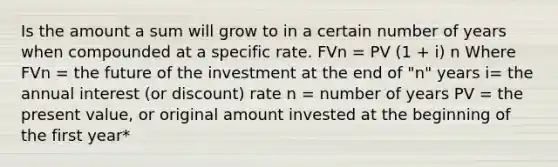 Is the amount a sum will grow to in a certain number of years when compounded at a specific rate. FVn = PV (1 + i) n Where FVn = the future of the investment at the end of "n" years i= the annual interest (or discount) rate n = number of years PV = the present value, or original amount invested at the beginning of the first year*