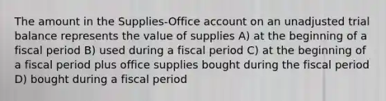 The amount in the Supplies-Office ac<a href='https://www.questionai.com/knowledge/kIt7oUhyhX-count-on' class='anchor-knowledge'>count on</a> an unadjusted trial balance represents the value of supplies A) at the beginning of a fiscal period B) used during a fiscal period C) at the beginning of a fiscal period plus office supplies bought during the fiscal period D) bought during a fiscal period