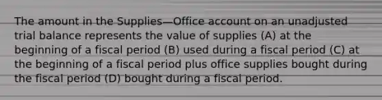 The amount in the Supplies—Office account on an unadjusted trial balance represents the value of supplies (A) at the beginning of a fiscal period (B) used during a fiscal period (C) at the beginning of a fiscal period plus office supplies bought during the fiscal period (D) bought during a fiscal period.