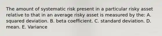 The amount of systematic risk present in a particular risky asset relative to that in an average risky asset is measured by the: A. squared deviation. B. beta coefficient. C. standard deviation. D. mean. E. Variance