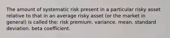 The amount of systematic risk present in a particular risky asset relative to that in an average risky asset (or the market in general) is called the: risk premium. variance. mean. <a href='https://www.questionai.com/knowledge/kqGUr1Cldy-standard-deviation' class='anchor-knowledge'>standard deviation</a>. beta coefficient.