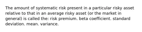 The amount of systematic risk present in a particular risky asset relative to that in an average risky asset (or the market in general) is called the: risk premium. beta coefficient. standard deviation. mean. variance.