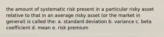 the amount of systematic risk present in a particular risky asset relative to that in an average risky asset (or the market in general) is called the: a. <a href='https://www.questionai.com/knowledge/kqGUr1Cldy-standard-deviation' class='anchor-knowledge'>standard deviation</a> b. variance c. beta coefficient d. mean e. risk premium