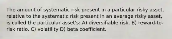 The amount of systematic risk present in a particular risky asset, relative to the systematic risk present in an average risky asset, is called the particular asset's: A) diversifiable risk. B) reward-to-risk ratio. C) volatility D) beta coefficient.