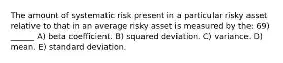 The amount of systematic risk present in a particular risky asset relative to that in an average risky asset is measured by the: 69) ______ A) beta coefficient. B) squared deviation. C) variance. D) mean. E) <a href='https://www.questionai.com/knowledge/kqGUr1Cldy-standard-deviation' class='anchor-knowledge'>standard deviation</a>.