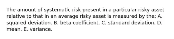 The amount of systematic risk present in a particular risky asset relative to that in an average risky asset is measured by the: A. squared deviation. B. beta coefficient. C. standard deviation. D. mean. E. variance.