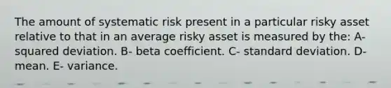 The amount of systematic risk present in a particular risky asset relative to that in an average risky asset is measured by the: A- squared deviation. B- beta coefficient. C- standard deviation. D- mean. E- variance.