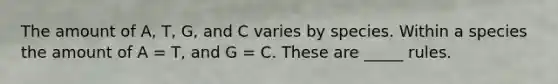 The amount of A, T, G, and C varies by species. Within a species the amount of A = T, and G = C. These are _____ rules.