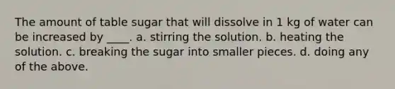 The amount of table sugar that will dissolve in 1 kg of water can be increased by ____. a. stirring the solution. b. heating the solution. c. breaking the sugar into smaller pieces. d. doing any of the above.