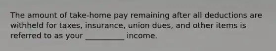 The amount of take-home pay remaining after all deductions are withheld for taxes, insurance, union dues, and other items is referred to as your __________ income.