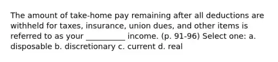 The amount of take-home pay remaining after all deductions are withheld for taxes, insurance, union dues, and other items is referred to as your __________ income. (p. 91-96) Select one: a. disposable b. discretionary c. current d. real