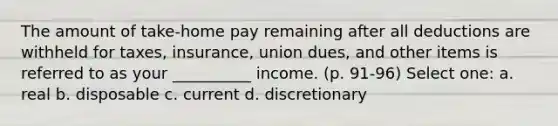 The amount of take-home pay remaining after all deductions are withheld for taxes, insurance, union dues, and other items is referred to as your __________ income. (p. 91-96) Select one: a. real b. disposable c. current d. discretionary