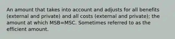 An amount that takes into account and adjusts for all benefits (external and private) and all costs (external and private); the amount at which MSB=MSC. Sometimes referred to as the efficient amount.