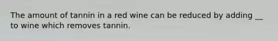 The amount of tannin in a red wine can be reduced by adding __ to wine which removes tannin.