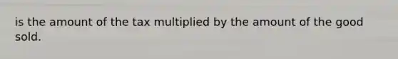 is the amount of the tax multiplied by the amount of the good sold.