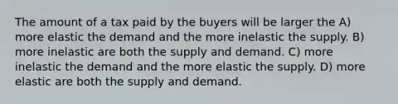 The amount of a tax paid by the buyers will be larger the A) more elastic the demand and the more inelastic the supply. B) more inelastic are both the supply and demand. C) more inelastic the demand and the more elastic the supply. D) more elastic are both the supply and demand.