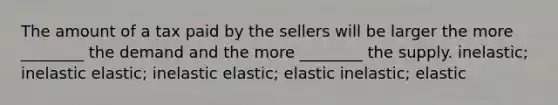 The amount of a tax paid by the sellers will be larger the more ________ the demand and the more ________ the supply. inelastic; inelastic elastic; inelastic elastic; elastic inelastic; elastic