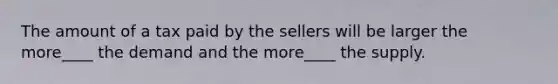 The amount of a tax paid by the sellers will be larger the more____ the demand and the more____ the supply.