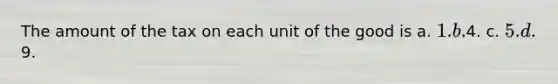 The amount of the tax on each unit of the good is a. 1. b.4. c. 5. d.9.