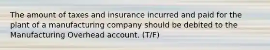 The amount of taxes and insurance incurred and paid for the plant of a manufacturing company should be debited to the Manufacturing Overhead account. (T/F)