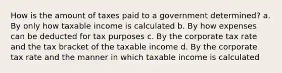 How is the amount of taxes paid to a government determined? a. By only how taxable income is calculated b. By how expenses can be deducted for tax purposes c. By the corporate tax rate and the tax bracket of the taxable income d. By the corporate tax rate and the manner in which taxable income is calculated