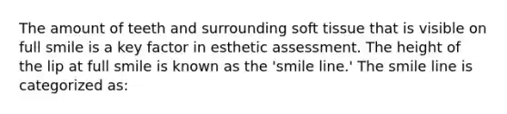 The amount of teeth and surrounding soft tissue that is visible on full smile is a key factor in esthetic assessment. The height of the lip at full smile is known as the 'smile line.' The smile line is categorized as: