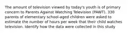 The amount of television viewed by today's youth is of primary concern to Parents Against Watching Television (PAWT). 330 parents of elementary school-aged children were asked to estimate the number of hours per week that their child watches television. Identify how the data were collected in this study