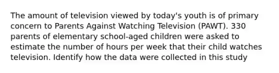 The amount of television viewed by today's youth is of primary concern to Parents Against Watching Television (PAWT). 330 parents of elementary school-aged children were asked to estimate the number of hours per week that their child watches television. Identify how the data were collected in this study