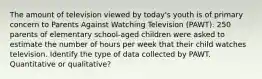 The amount of television viewed by today's youth is of primary concern to Parents Against Watching Television (PAWT). 250 parents of elementary school-aged children were asked to estimate the number of hours per week that their child watches television. Identify the type of data collected by PAWT. Quantitative or qualitative?