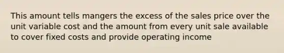 This amount tells mangers the excess of the sales price over the unit variable cost and the amount from every unit sale available to cover fixed costs and provide operating income