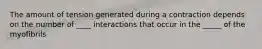 The amount of tension generated during a contraction depends on the number of ____ interactions that occur in the _____ of the myofibrils