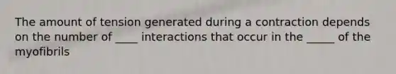 The amount of tension generated during a contraction depends on the number of ____ interactions that occur in the _____ of the myofibrils