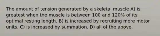 The amount of tension generated by a skeletal muscle A) is greatest when the muscle is between 100 and 120% of its optimal resting length. B) is increased by recruiting more motor units. C) is increased by summation. D) all of the above.