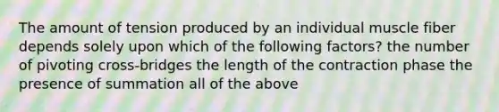 The amount of tension produced by an individual muscle fiber depends solely upon which of the following factors? the number of pivoting cross-bridges the length of the contraction phase the presence of summation all of the above