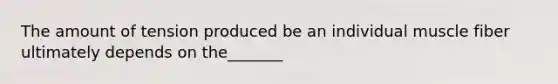 The amount of tension produced be an individual muscle fiber ultimately depends on the_______