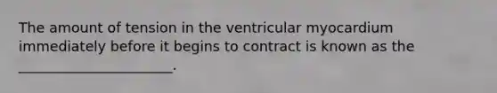 The amount of tension in the ventricular myocardium immediately before it begins to contract is known as the ______________________.