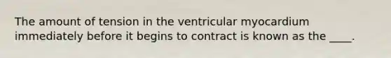 The amount of tension in the ventricular myocardium immediately before it begins to contract is known as the ____.