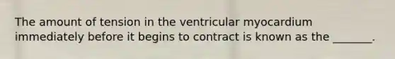 The amount of tension in the ventricular myocardium immediately before it begins to contract is known as the _______.